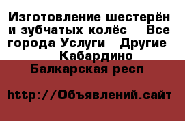 Изготовление шестерён и зубчатых колёс. - Все города Услуги » Другие   . Кабардино-Балкарская респ.